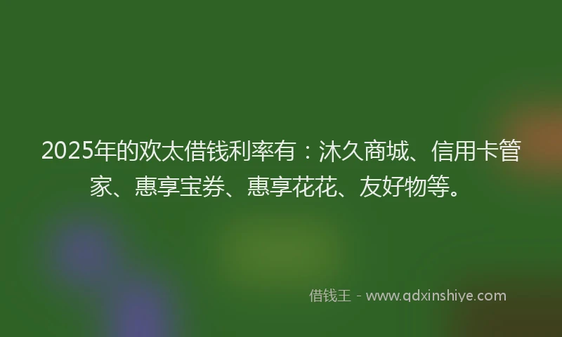 2025年的欢太借钱利率有：沐久商城、信用卡管家、惠享宝券、惠享花花、友好物等。