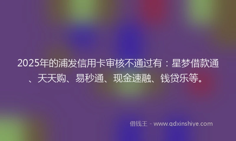 2025年的浦发信用卡审核不通过有：星梦借款通、天天购、易秒通、现金速融、钱贷乐等。