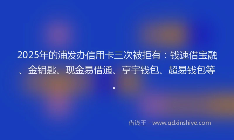 2025年的浦发办信用卡三次被拒有：钱速借宝融、金钥匙、现金易借通、享宇钱包、超易钱包等。