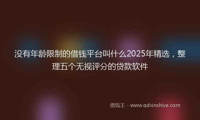 没有年龄限制的借钱平台叫什么2025年精选，整理五个无视评分的贷款软件