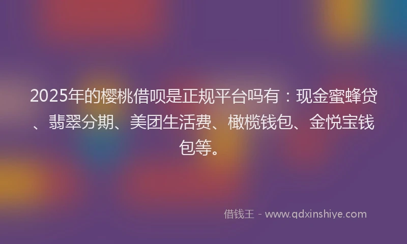 2025年的樱桃借呗是正规平台吗有：现金蜜蜂贷、翡翠分期、美团生活费、橄榄钱包、金悦宝钱包等。