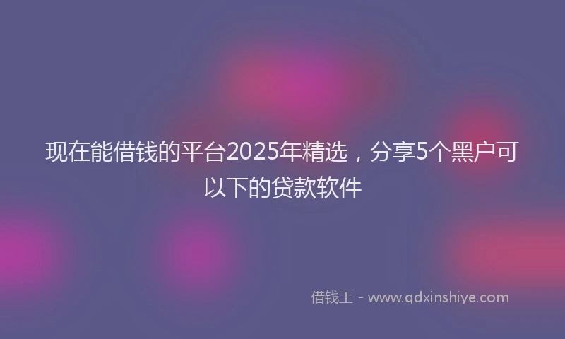 现在能借钱的平台2025年精选，分享5个黑户可以下的贷款软件