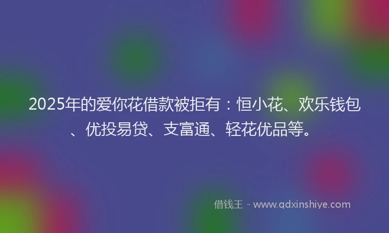 2025年的爱你花借款被拒有：恒小花、欢乐钱包、优投易贷、支富通、轻花优品等。
