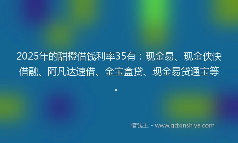 2025年的甜橙借钱利率35有：现金易、现金侠快借融、阿凡达速借、金宝盒贷、现金易贷通宝等。