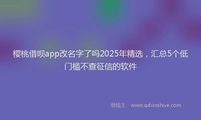 樱桃借呗app改名字了吗2025年精选，汇总5个低门槛不查征信的软件