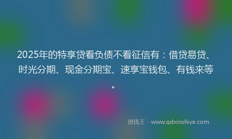 2025年的特享贷看负债不看征信有：借贷易贷、时光分期、现金分期宝、速享宝钱包、有钱来等。