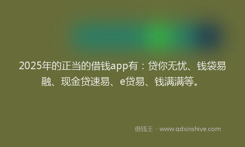 2025年的正当的借钱app有：贷你无忧、钱袋易融、现金贷速易、e贷易、钱满满等。