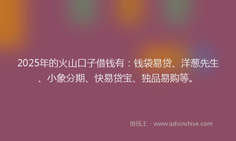 2025年的火山口子借钱有：钱袋易贷、洋葱先生、小象分期、快易贷宝、独品易购等。