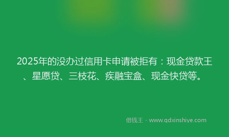 2025年的没办过信用卡申请被拒有：现金贷款王、星愿贷、三枝花、疾融宝盒、现金快贷等。