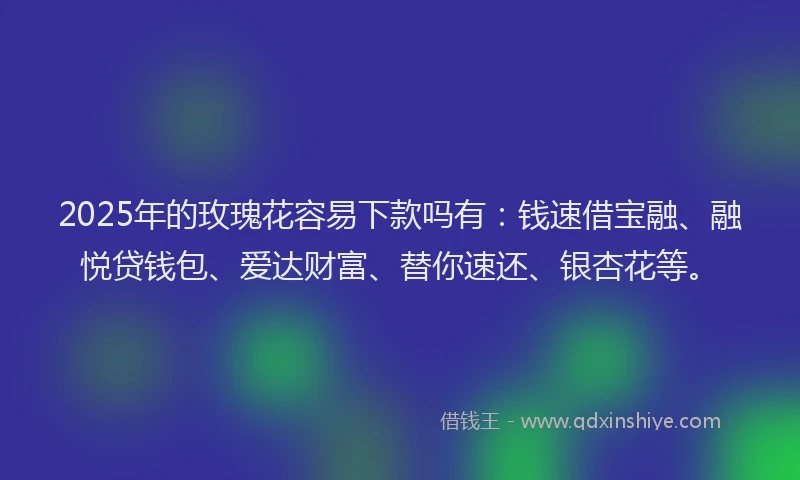 2025年的玫瑰花容易下款吗有：钱速借宝融、融悦贷钱包、爱达财富、替你速还、银杏花等。