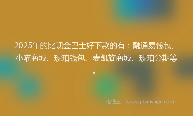 2025年的比现金巴士好下款的有：融通易钱包、小喵商城、琥珀钱包、麦凯旋商城、琥珀分期等。