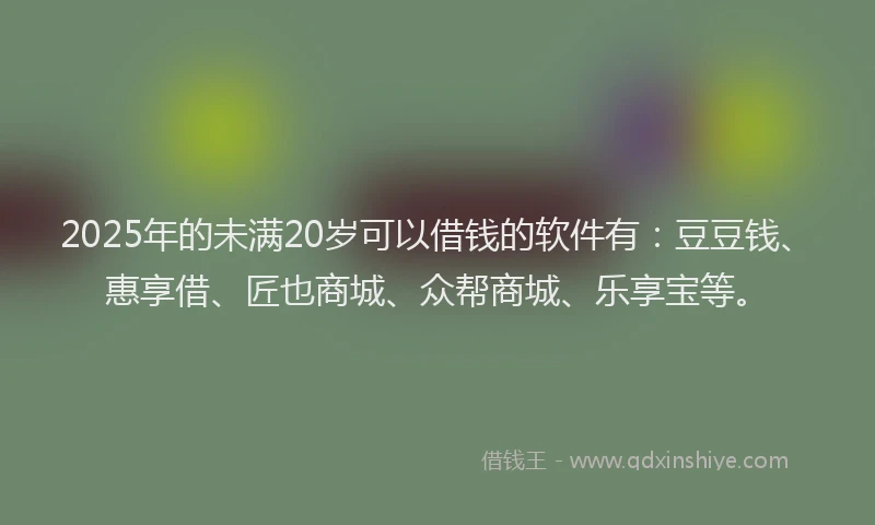 2025年的未满20岁可以借钱的软件有：豆豆钱、惠享借、匠也商城、众帮商城、乐享宝等。