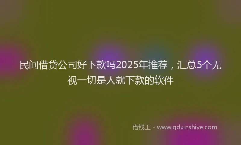 民间借贷公司好下款吗2025年推荐，汇总5个无视一切是人就下款的软件