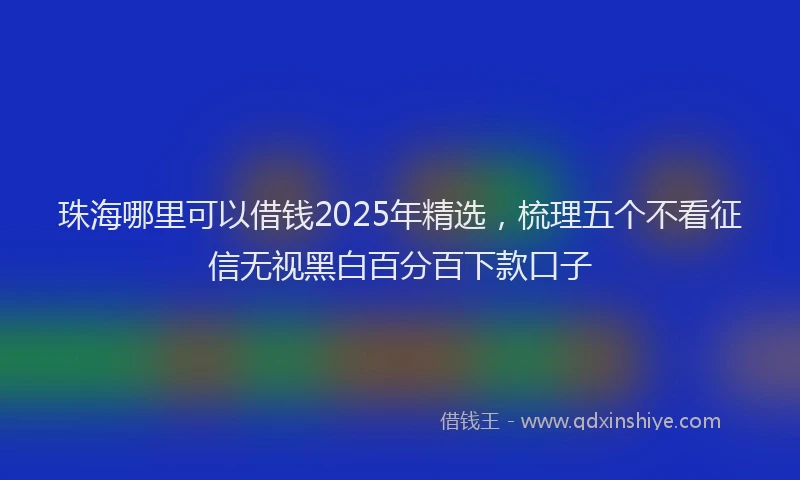 珠海哪里可以借钱2025年精选，梳理五个不看征信无视黑白百分百下款口子