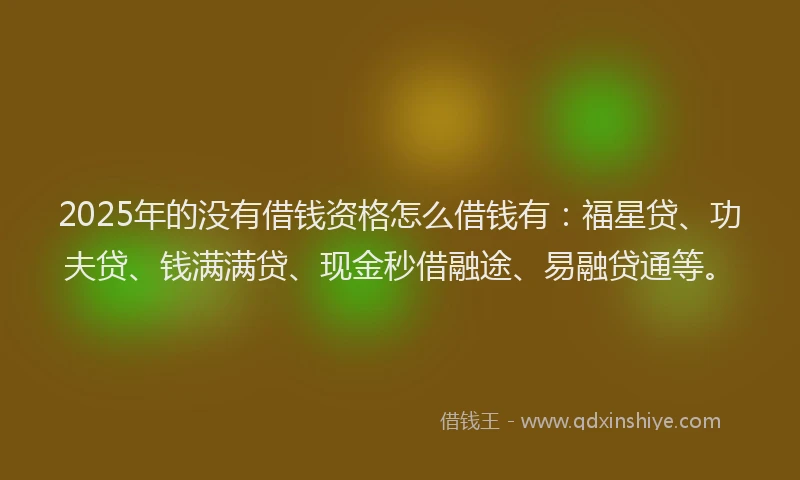 2025年的没有借钱资格怎么借钱有：福星贷、功夫贷、钱满满贷、现金秒借融途、易融贷通等。