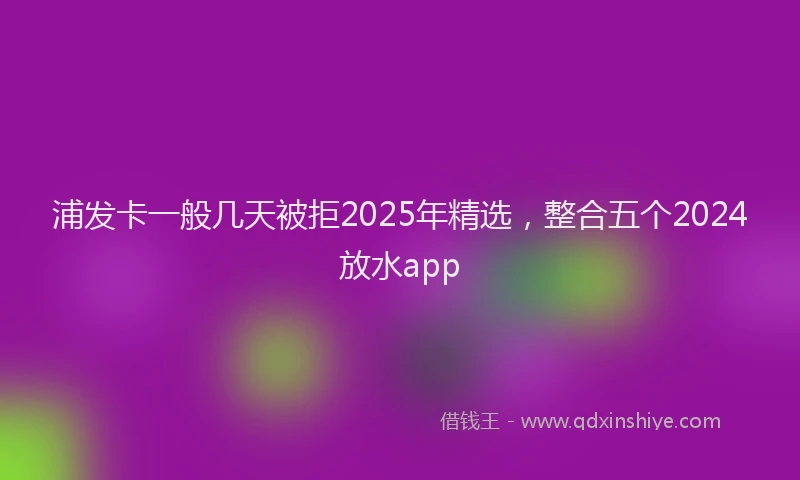 浦发卡一般几天被拒2025年精选，整合五个2024放水app