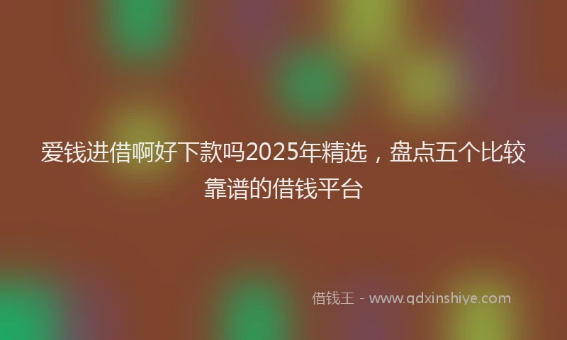 爱钱进借啊好下款吗2025年精选，盘点五个比较靠谱的借钱平台