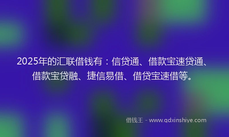 2025年的汇联借钱有：信贷通、借款宝速贷通、借款宝贷融、捷信易借、借贷宝速借等。