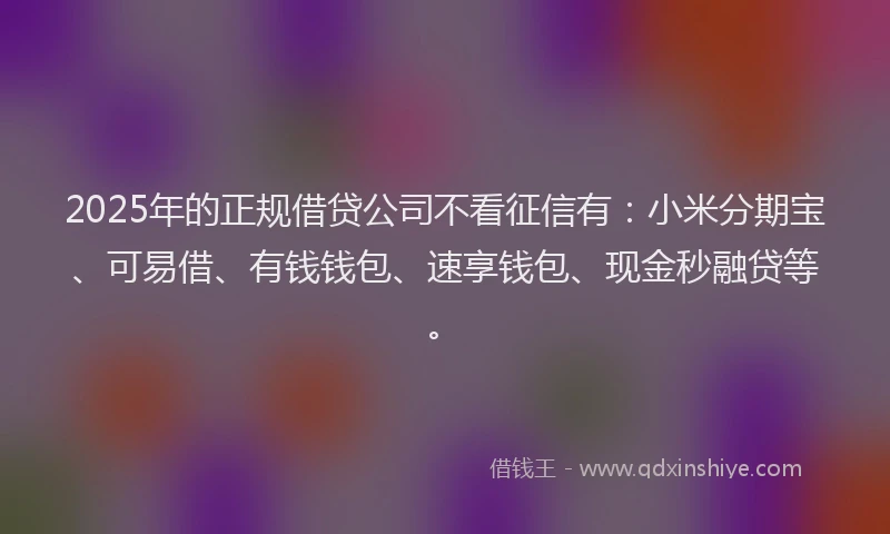 2025年的正规借贷公司不看征信有：小米分期宝、可易借、有钱钱包、速享钱包、现金秒融贷等。