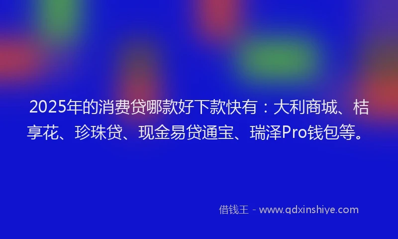 2025年的消费贷哪款好下款快有：大利商城、桔享花、珍珠贷、现金易贷通宝、瑞泽Pro钱包等。