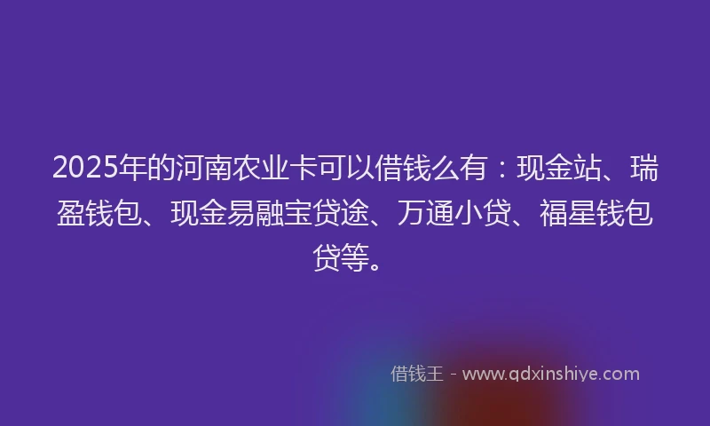 2025年的河南农业卡可以借钱么有：现金站、瑞盈钱包、现金易融宝贷途、万通小贷、福星钱包贷等。