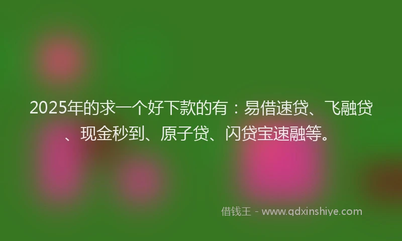 2025年的求一个好下款的有：易借速贷、飞融贷、现金秒到、原子贷、闪贷宝速融等。
