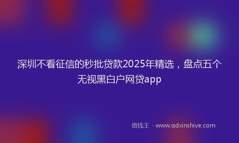 深圳不看征信的秒批贷款2025年精选，盘点五个无视黑白户网贷app