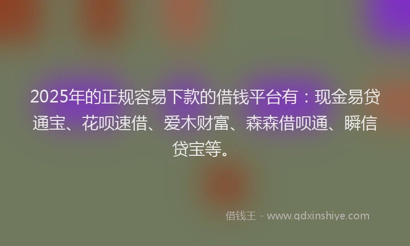 2025年的正规容易下款的借钱平台有：现金易贷通宝、花呗速借、爱木财富、森森借呗通、瞬信贷宝等。