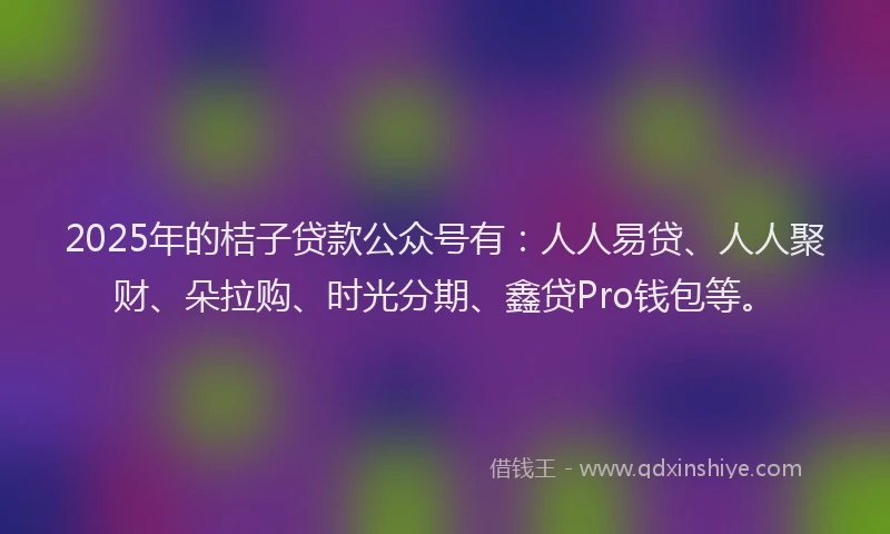 2025年的桔子贷款公众号有：人人易贷、人人聚财、朵拉购、时光分期、鑫贷Pro钱包等。