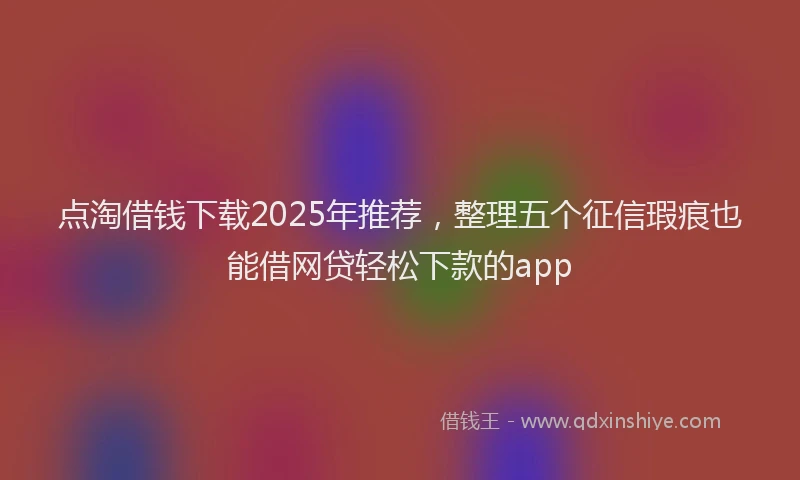 点淘借钱下载2025年推荐，整理五个征信瑕疵也能借网贷轻松下款的app