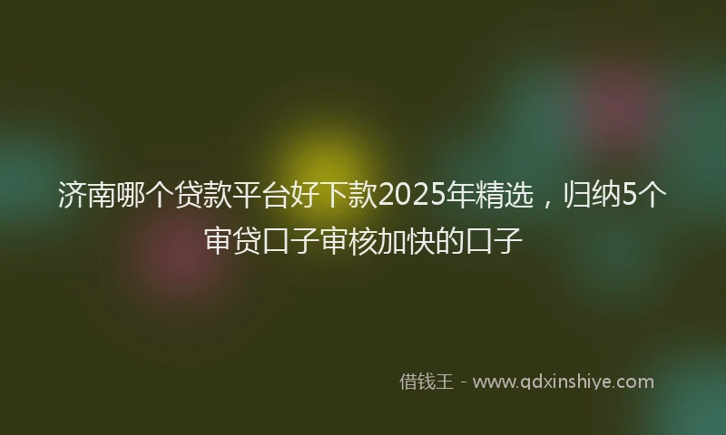 济南哪个贷款平台好下款2025年精选，归纳5个审贷口子审核加快的口子