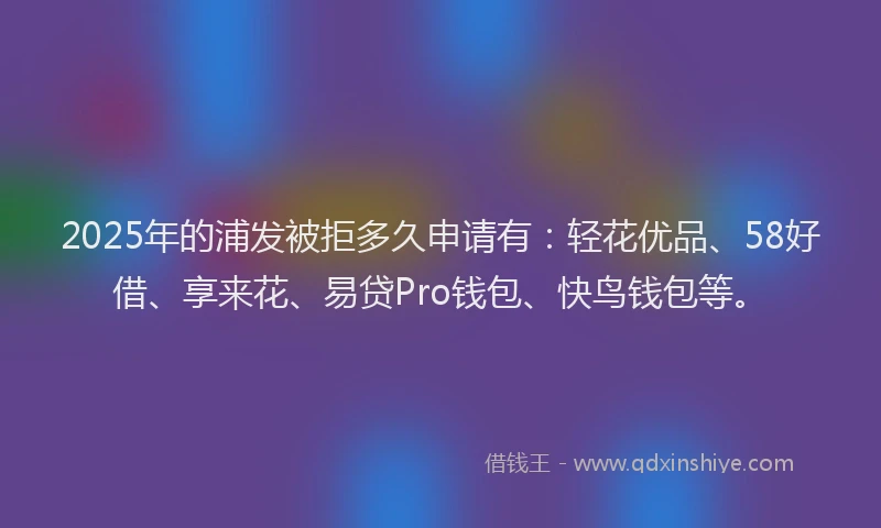 2025年的浦发被拒多久申请有：轻花优品、58好借、享来花、易贷Pro钱包、快鸟钱包等。