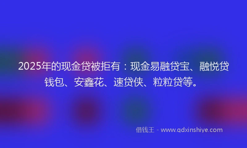 2025年的现金贷被拒有：现金易融贷宝、融悦贷钱包、安鑫花、速贷侠、粒粒贷等。