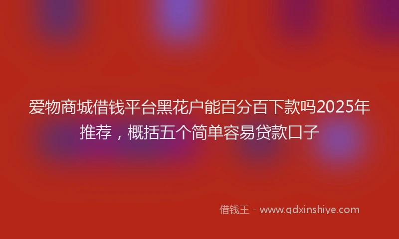 爱物商城借钱平台黑花户能百分百下款吗2025年推荐，概括五个简单容易贷款口子