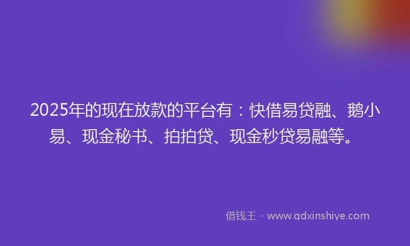 2025年的现在放款的平台有：快借易贷融、鹅小易、现金秘书、拍拍贷、现金秒贷易融等。