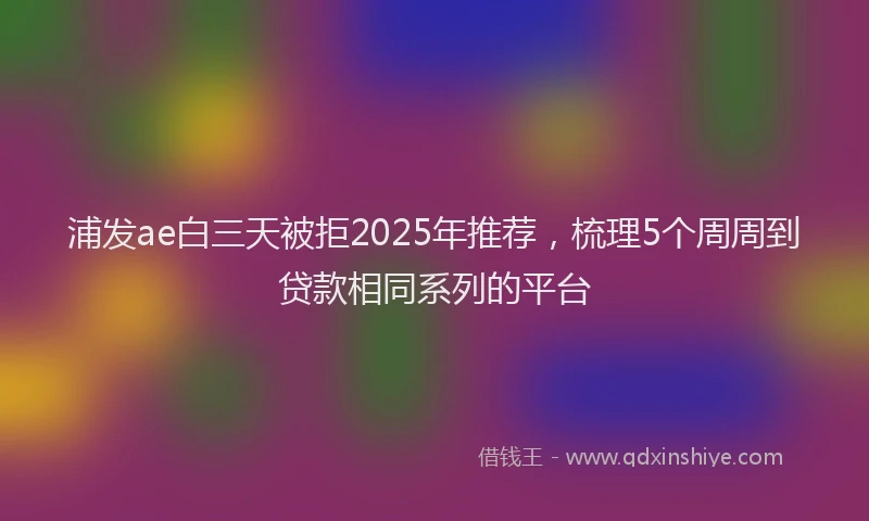 浦发ae白三天被拒2025年推荐，梳理5个周周到贷款相同系列的平台