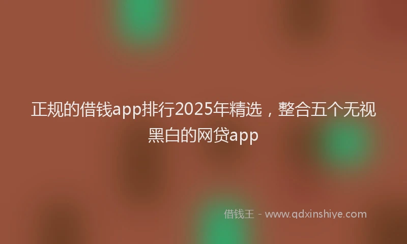 正规的借钱app排行2025年精选，整合五个无视黑白的网贷app
