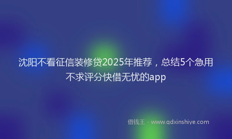 沈阳不看征信装修贷2025年推荐，总结5个急用不求评分快借无忧的app