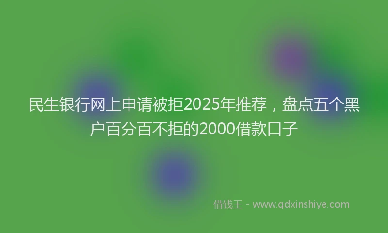 民生银行网上申请被拒2025年推荐，盘点五个黑户百分百不拒的2000借款口子