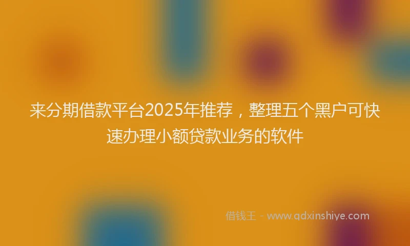 来分期借款平台2025年推荐，整理五个黑户可快速办理小额贷款业务的软件