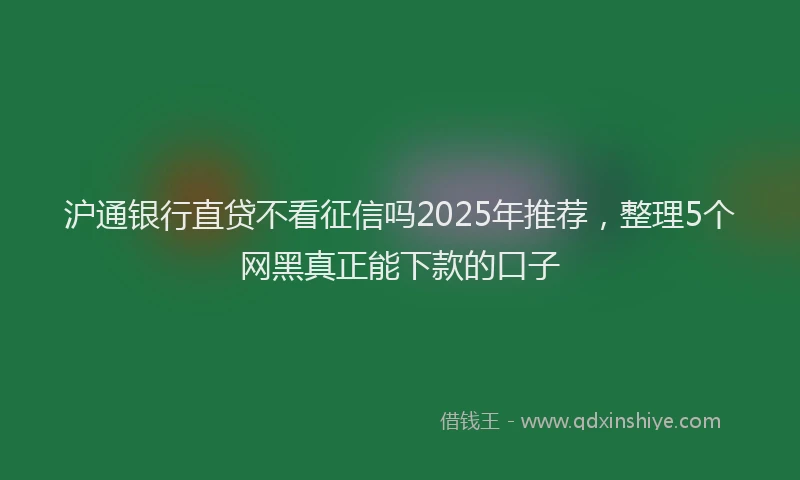 沪通银行直贷不看征信吗2025年推荐，整理5个网黑真正能下款的口子