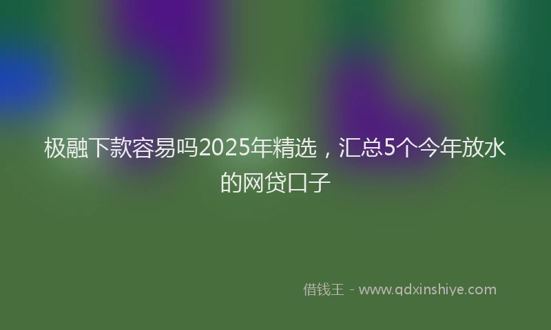 极融下款容易吗2025年精选，汇总5个今年放水的网贷口子