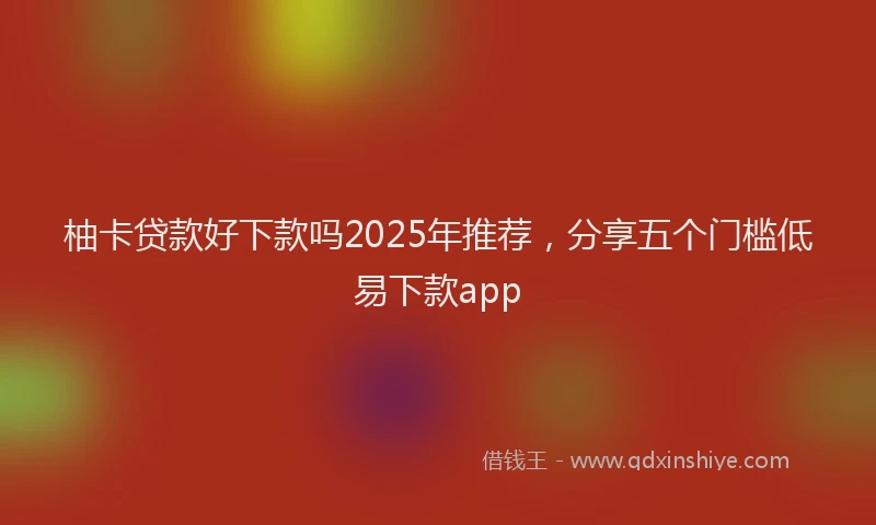 柚卡贷款好下款吗2025年推荐，分享五个门槛低易下款app