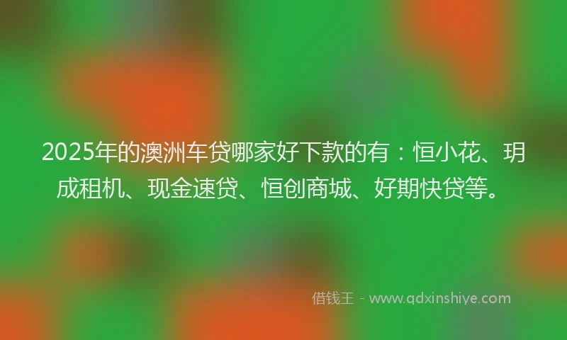 2025年的澳洲车贷哪家好下款的有：恒小花、玥成租机、现金速贷、恒创商城、好期快贷等。
