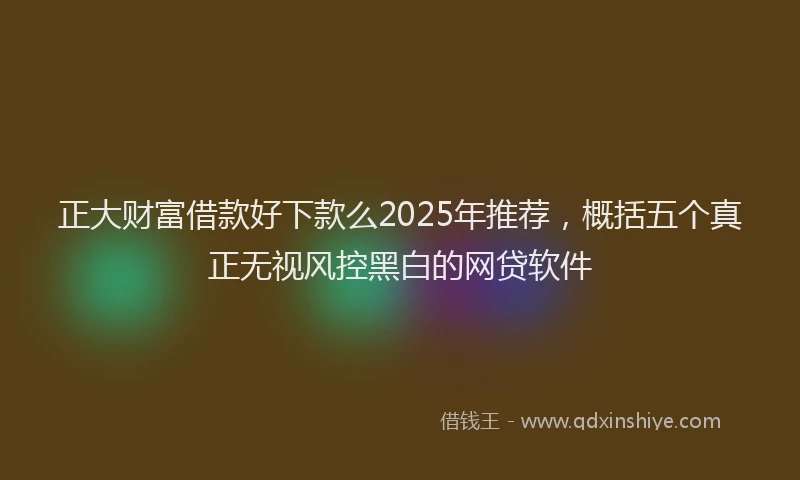 正大财富借款好下款么2025年推荐，概括五个真正无视风控黑白的网贷软件
