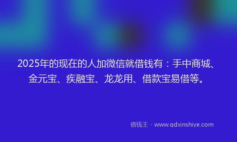 2025年的现在的人加微信就借钱有：手中商城、金元宝、疾融宝、龙龙用、借款宝易借等。