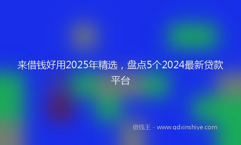来借钱好用2025年精选，盘点5个2024最新贷款平台