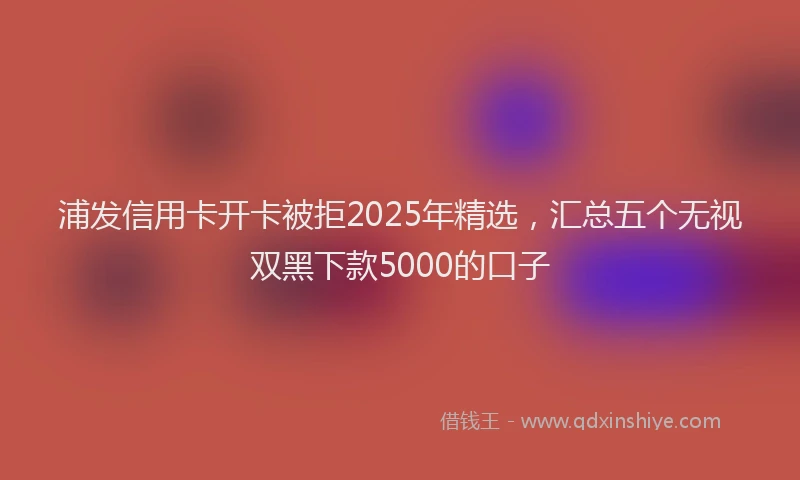 浦发信用卡开卡被拒2025年精选，汇总五个无视双黑下款5000的口子