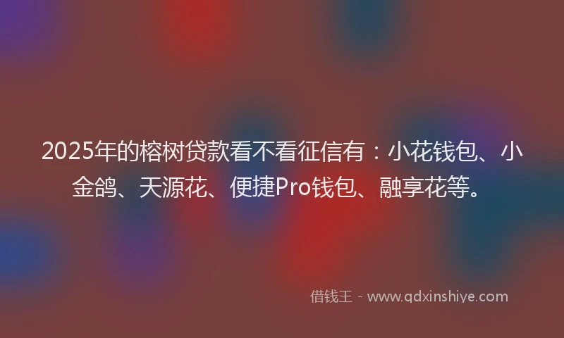 2025年的榕树贷款看不看征信有：小花钱包、小金鸽、天源花、便捷Pro钱包、融享花等。