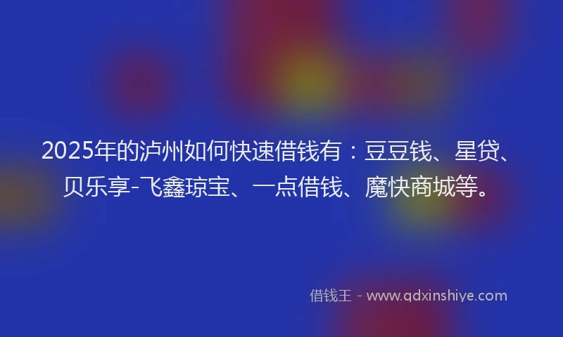 2025年的泸州如何快速借钱有：豆豆钱、星贷、贝乐享-飞鑫琼宝、一点借钱、魔快商城等。